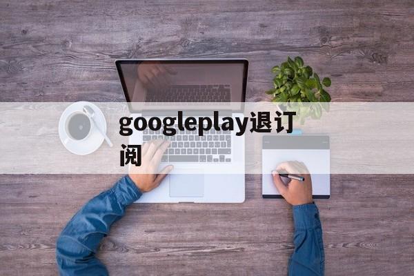 googleplay退订阅(googleplay取消订阅)